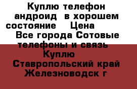 Куплю телефон андроид, в хорошем состояние  › Цена ­ 1 000 - Все города Сотовые телефоны и связь » Куплю   . Ставропольский край,Железноводск г.